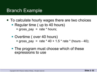 Branch Example To calculate hourly wages there are two choices Regular time ( up to 40 hours) gross_pay  =  rate * hours; Overtime ( over 40 hours) gross_pay  =  rate * 40 + 1.5 * rate * (hours - 40); The program must choose which of these  expressions to use Slide 2-  