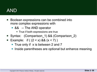 AND  Boolean expressions can be combined into more complex expressions with &&  -- The AND operator True if both expressions are true Syntax:  (Comparison_1) && (Comparison_2) Example:  if ( (2 < x) && (x < 7) ) True only if  x is between 2 and 7 Inside parentheses are optional but enhance meaning Slide 2-  