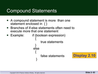 Compound Statements A compound statement is more  than one  statement enclosed in  { }  Branches of if-else statements often need to  execute more that one statement Example:  if (boolean expression)   {   true statements   }   else   { false statements   } Slide 2-  Display 2.10 