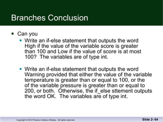 Branches Conclusion Can you Write an if-else statement that outputs the word High if the value of the variable score is greater than 100 and Low if the value of score is at most 100?  The variables are of type int. Write an if-else statement that outputs the word  Warning provided that either the value of the variable temperature is greater than or equal to 100, or the  of the variable pressure is greater than or equal to  200, or both.  Otherwise, the if_else sttement outputs the word OK.  The variables are of type int. Slide 2-  