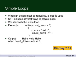 Simple Loops When an action must be repeated, a loop is used C++ includes several ways to create loops We start with the while-loop Example:  while (count_down > 0)   {   cout << "Hello ";   count_down  -= 1;   }  Output:  Hello Hello Hello  when count_down starts at 3 Slide 2-  Display 2.11 