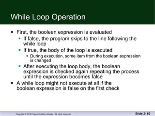 While Loop Operation First, the boolean expression is evaluated If false, the program skips to the line following the  while loop If true, the body of the loop is executed During execution, some item from the boolean expression is changed After executing the loop body, the boolean  expression is checked again repeating the process until the expression becomes false A while loop might not execute at all if the  boolean expression is false on the first check Slide 2-  