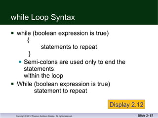 while Loop Syntax while (boolean expression is true)   {   statements to repeat    } Semi-colons are used only to end the statements within the loop While (boolean expression is true)   statement to repeat Slide 2-  Display 2.12 