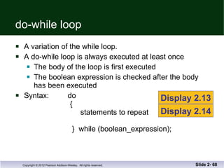do-while loop A variation of the while loop. A do-while loop is always executed at least once The body of the loop is first executed The boolean expression is checked after the body has been executed Syntax:  do   {   statements to repeat   }  while (boolean_expression); Slide 2-  Display 2.13 Display 2.14 