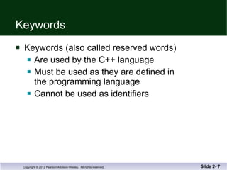 Keywords Keywords (also called reserved words) Are used by the C++ language  Must be used as they are defined in  the programming language Cannot be used as identifiers Slide 2-  