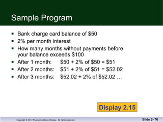 Sample Program Bank charge card balance of $50 2% per month interest How many months without payments before your balance exceeds $100 After 1 month:  $50 + 2% of $50 = $51 After 2 months:  $51 + 2% of $51 = $52.02 After 3 months:  $52.02 + 2% of $52.02 … Slide 2-  Display 2.15 