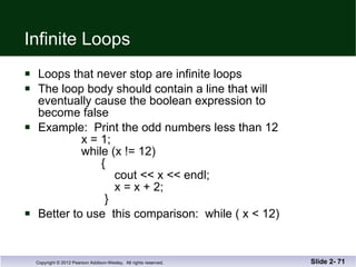 Infinite Loops Loops that never stop are infinite loops The loop body should contain a line that will eventually cause the boolean expression to  become false Example:  Print the odd numbers less than 12   x = 1;   while (x != 12)   {    cout << x << endl;   x = x + 2;   } Better to use  this comparison:  while ( x < 12) Slide 2-  