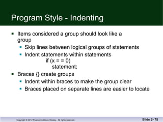 Program Style - Indenting Items considered a group should look like a group Skip lines between logical groups of statements Indent statements within statements    if (x = = 0)   statement;  Braces {} create groups Indent within braces to make the group clear Braces placed on separate lines are easier to locate Slide 2-  