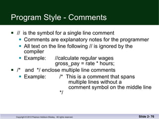 Program Style - Comments //  is the symbol for a single line comment Comments are explanatory notes for the programmer All text on the line following // is ignored by the  compiler Example:  //calculate regular wages   gross_pay = rate * hours; /*  and  */ enclose multiple line comments Example:  /*  This is a comment that spans   multiple lines without a    comment symbol on the middle line   */ Slide 2-  