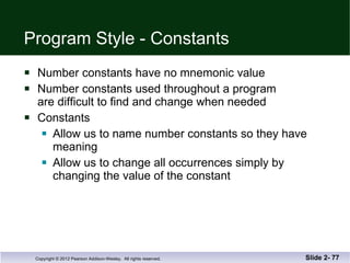Program Style - Constants Number constants have no mnemonic value Number constants used throughout a program are difficult to find and change when needed Constants  Allow us to name number constants so they have  meaning Allow us to change all occurrences simply by  changing the value of the constant Slide 2-  