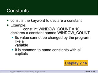 Constants const is the keyword to declare a constant Example:   const int WINDOW_COUNT = 10; declares a constant named WINDOW_COUNT Its value cannot be changed by the program like a  variable It is common to name constants with all capitals Slide 2-  Display 2.16 
