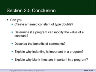 Section 2.5 Conclusion Can you Create a named constant of type double? Determine if a program can modify the value of a constant? Describe the benefits of comments? Explain why indenting is important in a program? Explain why blank lines are important in a program? Slide 2-  