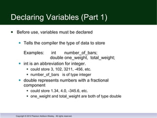 Declaring Variables (Part 1)  Before use, variables must be declared Tells the compiler the type of data to store Examples:  int  number_of_bars;   double one_weight,  total_weight; int is an abbreviation for integer. could store 3, 102, 3211, -456, etc.  number_of_bars  is of type integer  double represents numbers with a fractional  component could store 1.34, 4.0, -345.6, etc.  one_weight and total_weight are both of type double 
