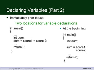 Declaring Variables (Part 2) Immediately prior to use  int main() {   …     int sum;   sum = score1 + score 2;   …   return 0; } At the beginning  int main() {   int sum;   …     sum = score1 +    score2; …   return 0;  } Slide 2-  Two locations for variable declarations 