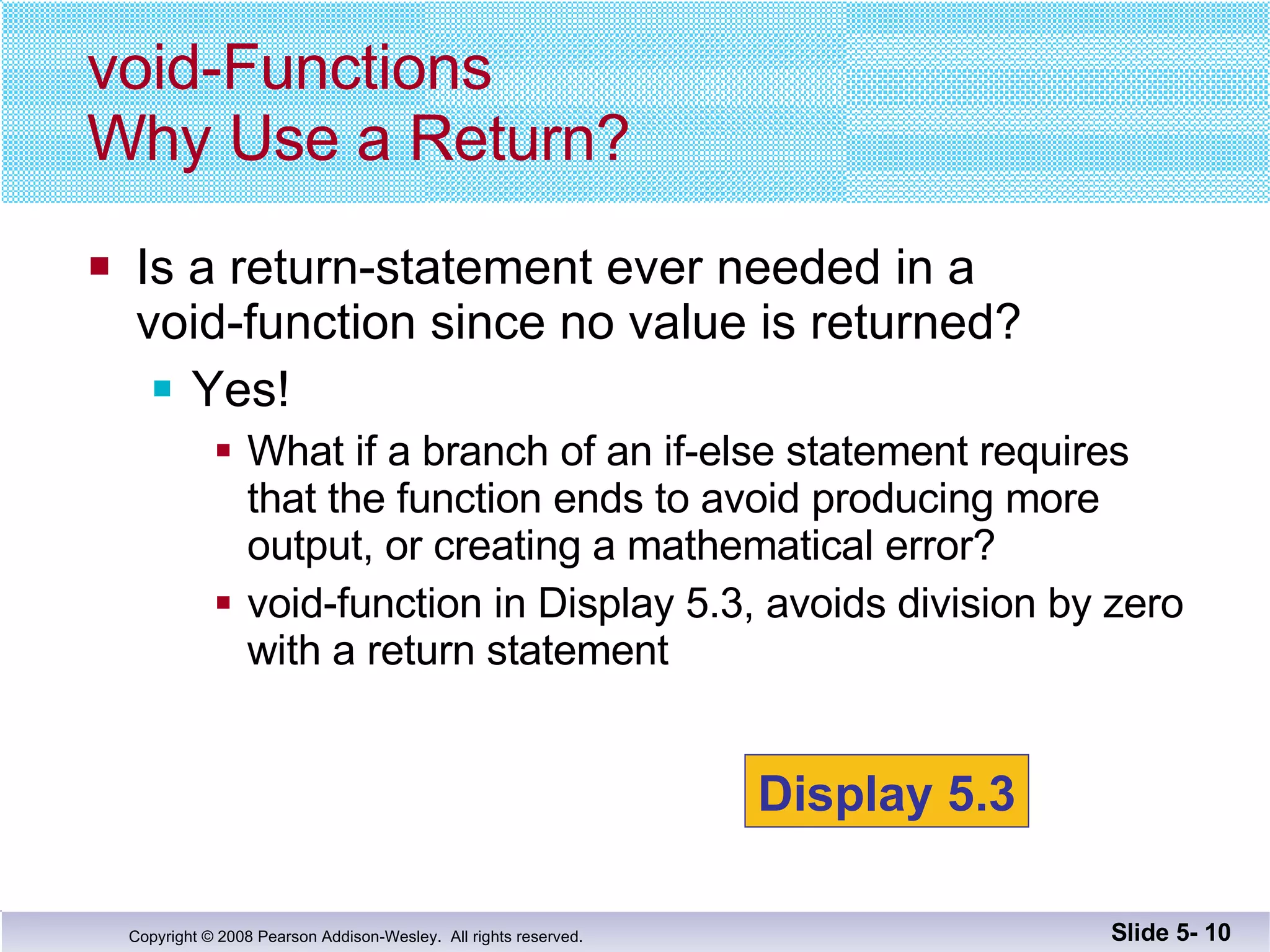 Is a return-statement ever needed in a void-function since no value is returned? Yes! What if a branch of an if-else statement requires  that the function ends to avoid producing more  output, or creating a mathematical error? void-function in Display 5.3, avoids division by zero with a return statement void-Functions Why Use a Return? Slide 5-  Display 5.3 