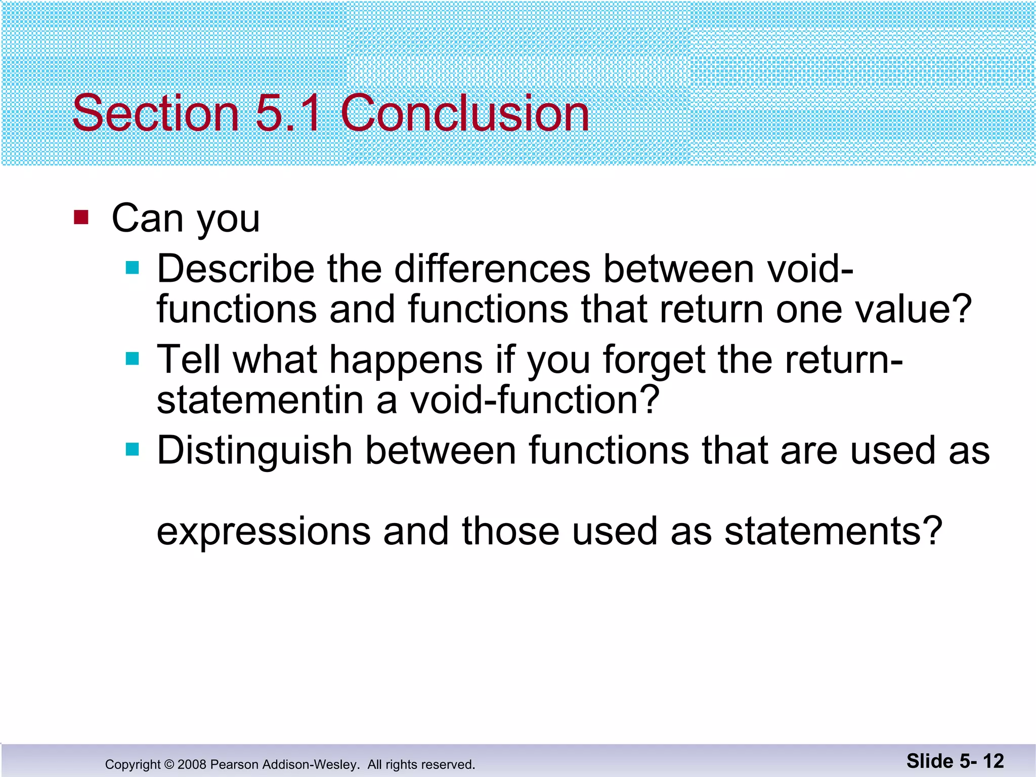 Section 5.1 Conclusion Can you Describe the differences between void-functions and functions that return one value? Tell what happens if you forget the return-statementin a void-function? Distinguish between functions that are used as  expressions and those used as statements? Slide 5-  