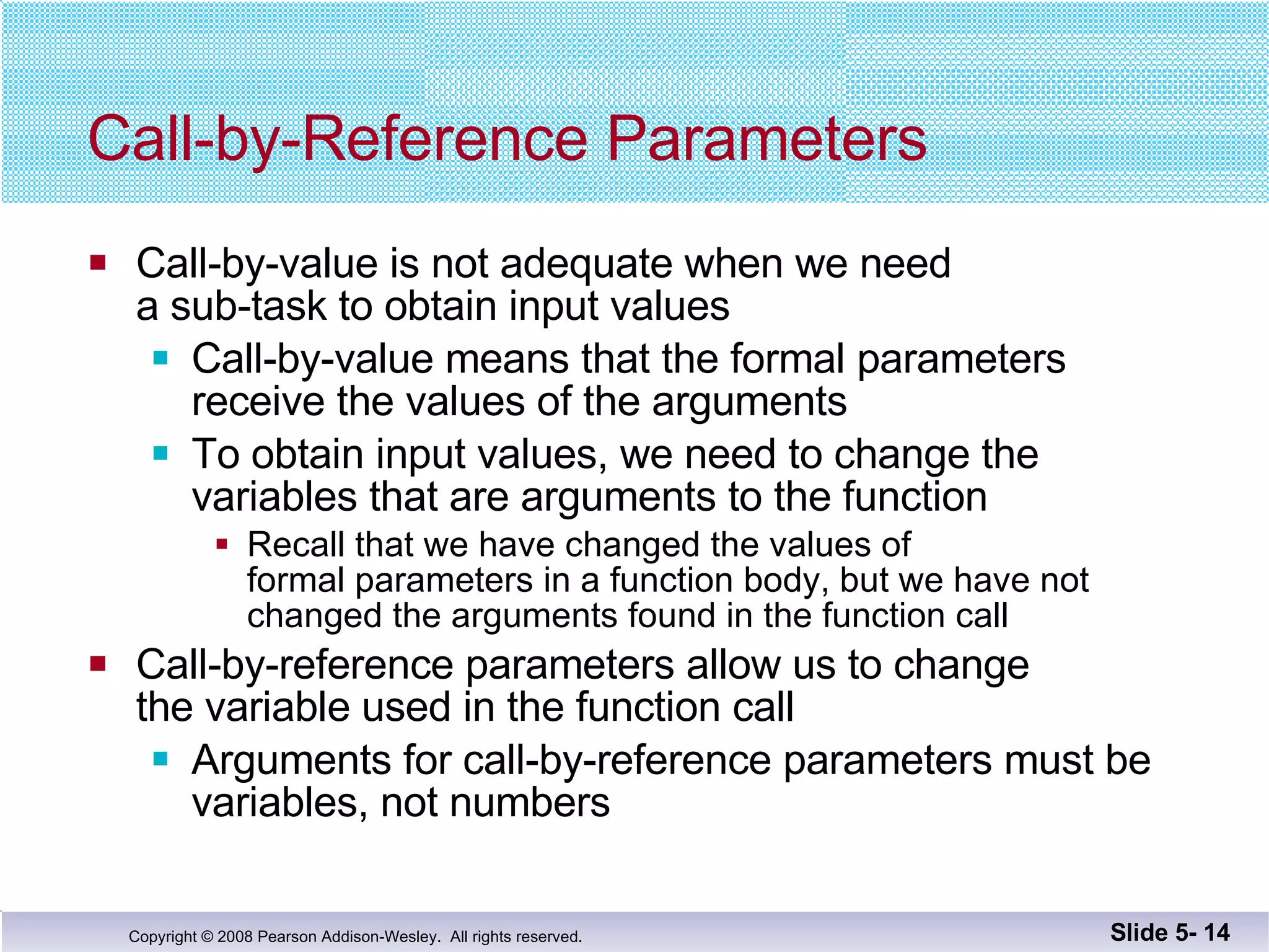Call-by-Reference Parameters Call-by-value is not adequate when we need  a sub-task to obtain input values Call-by-value means that the formal parameters  receive the values of the arguments To obtain input values, we need to change the  variables that are arguments to the function Recall that we have changed the values of  formal parameters in a function body, but we have not  changed the arguments found in the function call Call-by-reference parameters allow us to change the variable used in the function call Arguments for call-by-reference parameters must be variables, not numbers Slide 5-  
