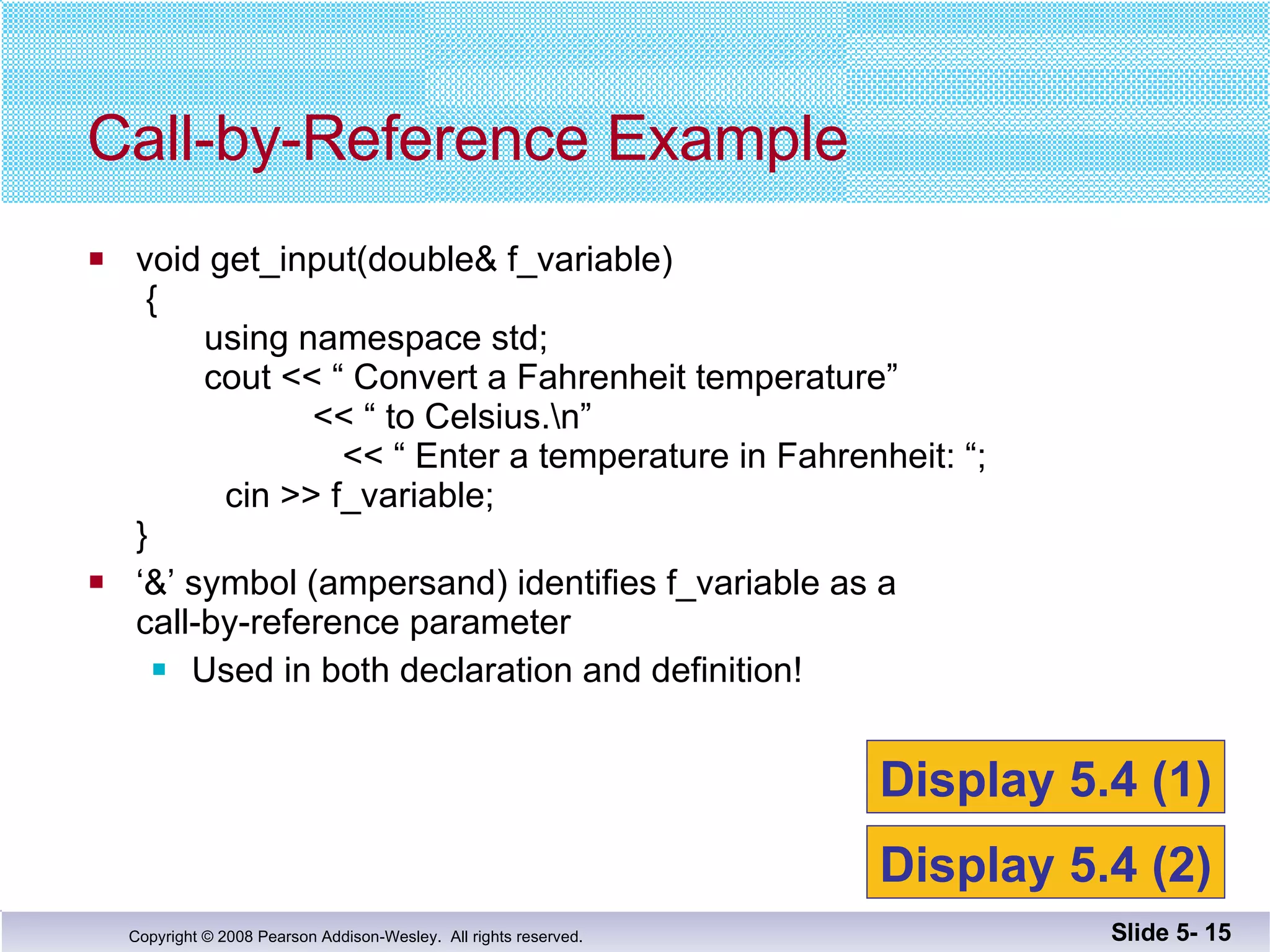 void get_input(double& f_variable)  {   using namespace std;   cout << “ Convert a Fahrenheit temperature”     << “ to Celsius.\n”   << “ Enter a temperature in Fahrenheit: “;    cin >> f_variable; }  ‘ &’ symbol (ampersand) identifies f_variable as a  call-by-reference parameter Used in both declaration and definition! Call-by-Reference Example Slide 5-  Display 5.4 (1) Display 5.4 (2) 