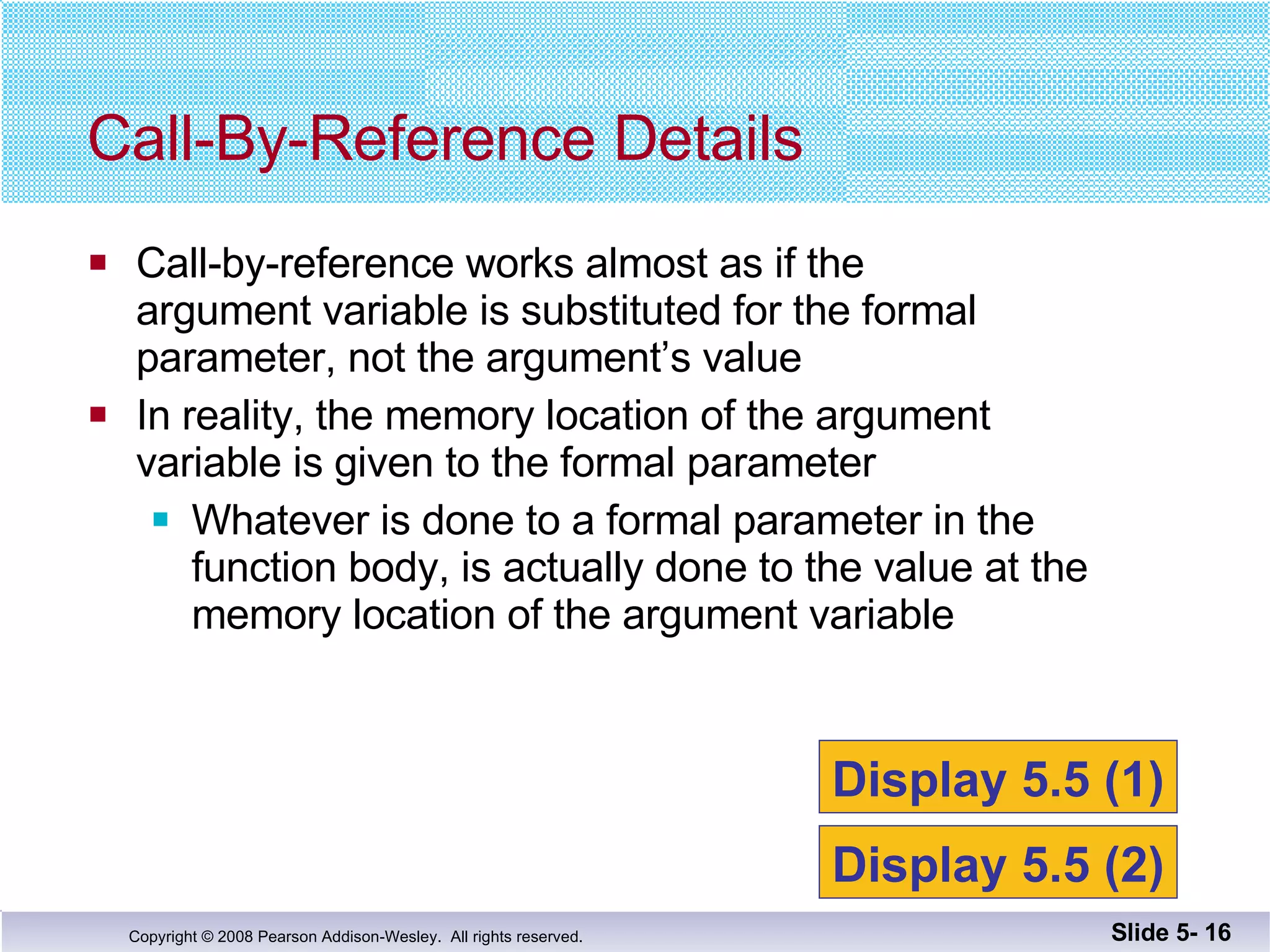 Call-by-reference works almost as if the  argument variable is substituted for the formal parameter, not the argument’s value In reality, the memory location of the argument variable is given to the formal parameter Whatever is done to a formal parameter in the  function body, is actually done to the value at the  memory location of the argument variable Call-By-Reference Details Slide 5-  Display 5.5 (1) Display 5.5 (2) 