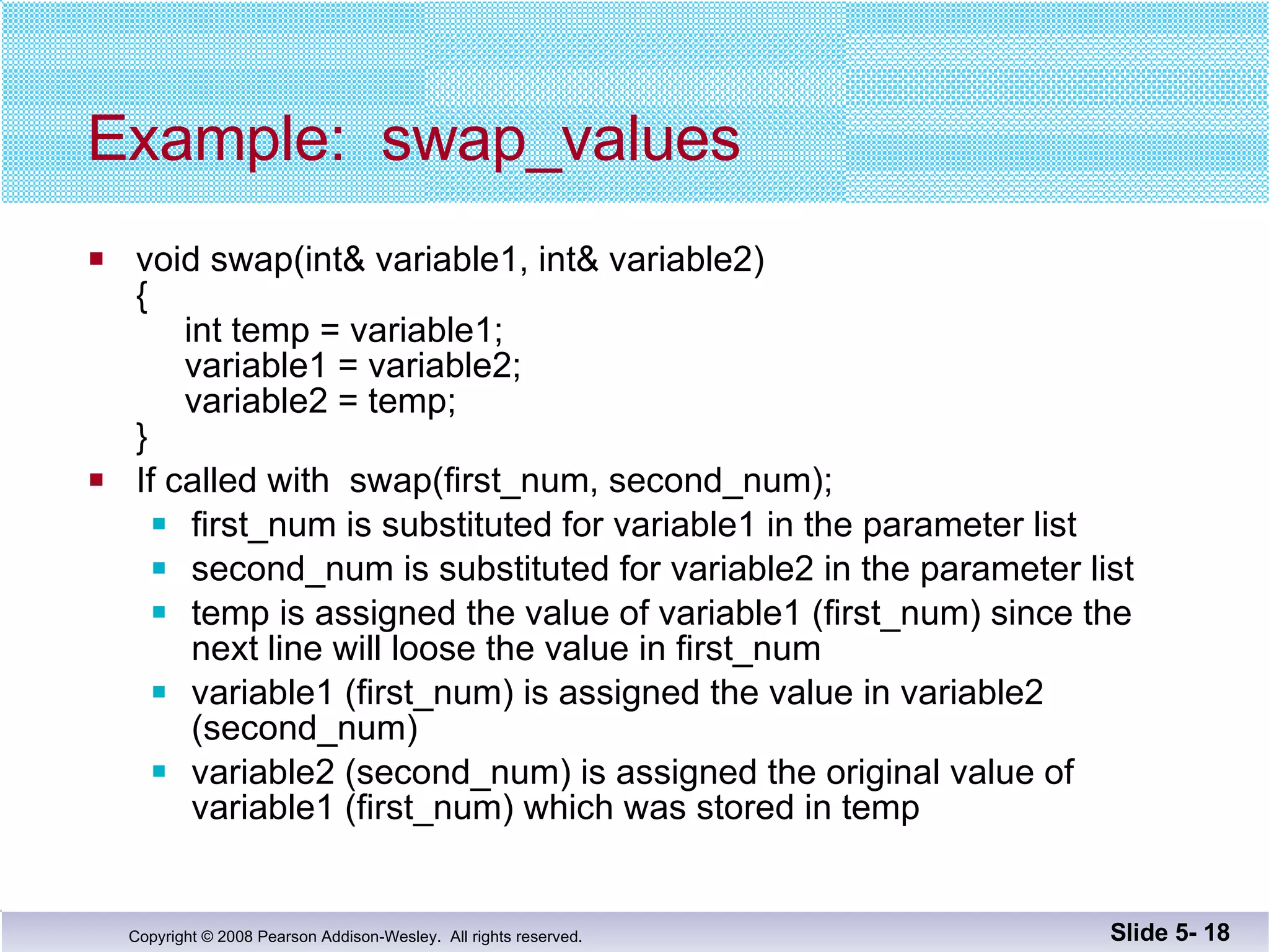 Example:  swap_values void swap(int& variable1, int& variable2) {   int temp = variable1;   variable1 = variable2;   variable2 = temp; } If called with  swap(first_num, second_num); first_num is substituted for variable1 in the parameter list second_num is substituted for variable2 in the parameter list temp is assigned the value of variable1 (first_num) since the  next line will loose the value in first_num variable1 (first_num) is assigned the value in variable2 (second_num) variable2 (second_num) is assigned the original value of  variable1 (first_num) which was stored in temp Slide 5-  