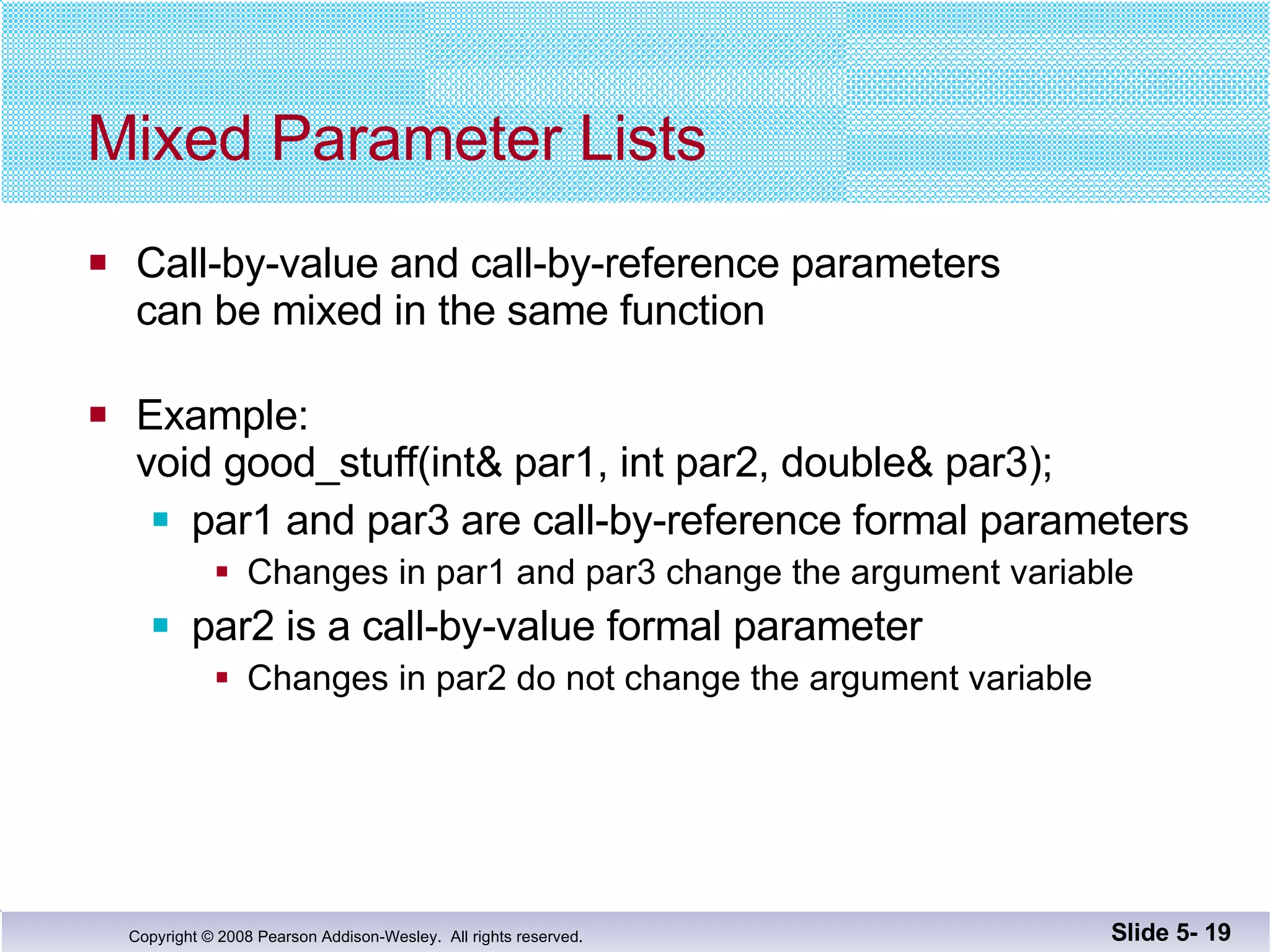 Mixed Parameter Lists Call-by-value and call-by-reference parameters  can be mixed in the same function Example: void good_stuff(int& par1, int par2, double& par3); par1 and par3 are call-by-reference formal parameters Changes in par1 and par3 change the argument variable par2 is a call-by-value formal parameter Changes in par2 do not change the argument variable Slide 5-  