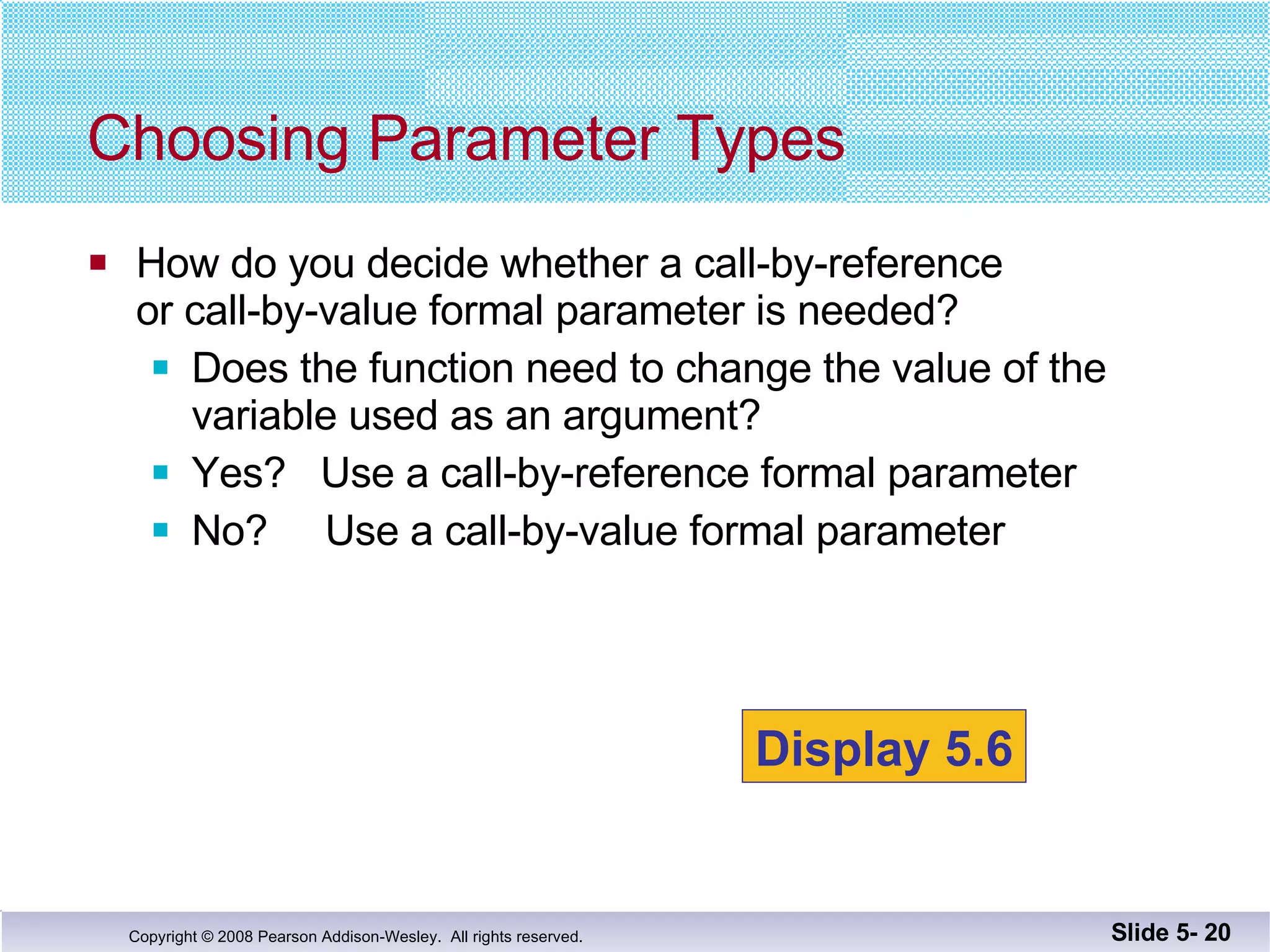 How do you decide whether a call-by-reference or call-by-value formal parameter is needed? Does the function need to change the value of the  variable used as an argument? Yes?  Use a call-by-reference formal parameter No?  Use a call-by-value formal parameter Choosing Parameter Types Slide 5-  Display 5.6 