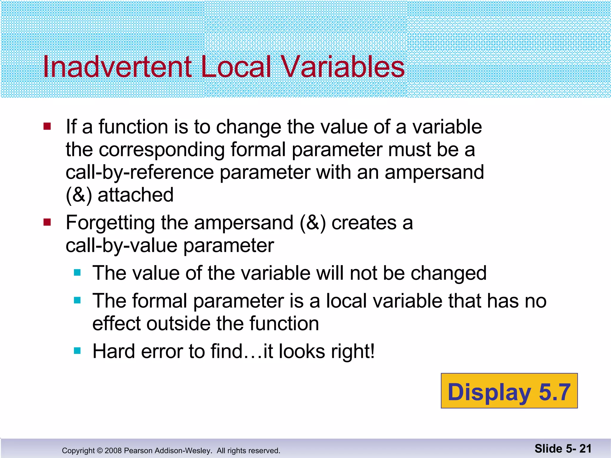 If a function is to change the value of a variable the corresponding formal parameter must be a  call-by-reference parameter with an ampersand  (&) attached Forgetting the ampersand (&) creates a  call-by-value parameter The value of the variable will not be changed The formal parameter is a local variable that has no effect outside the function Hard error to find…it looks right! Inadvertent Local Variables Slide 5-  Display 5.7 
