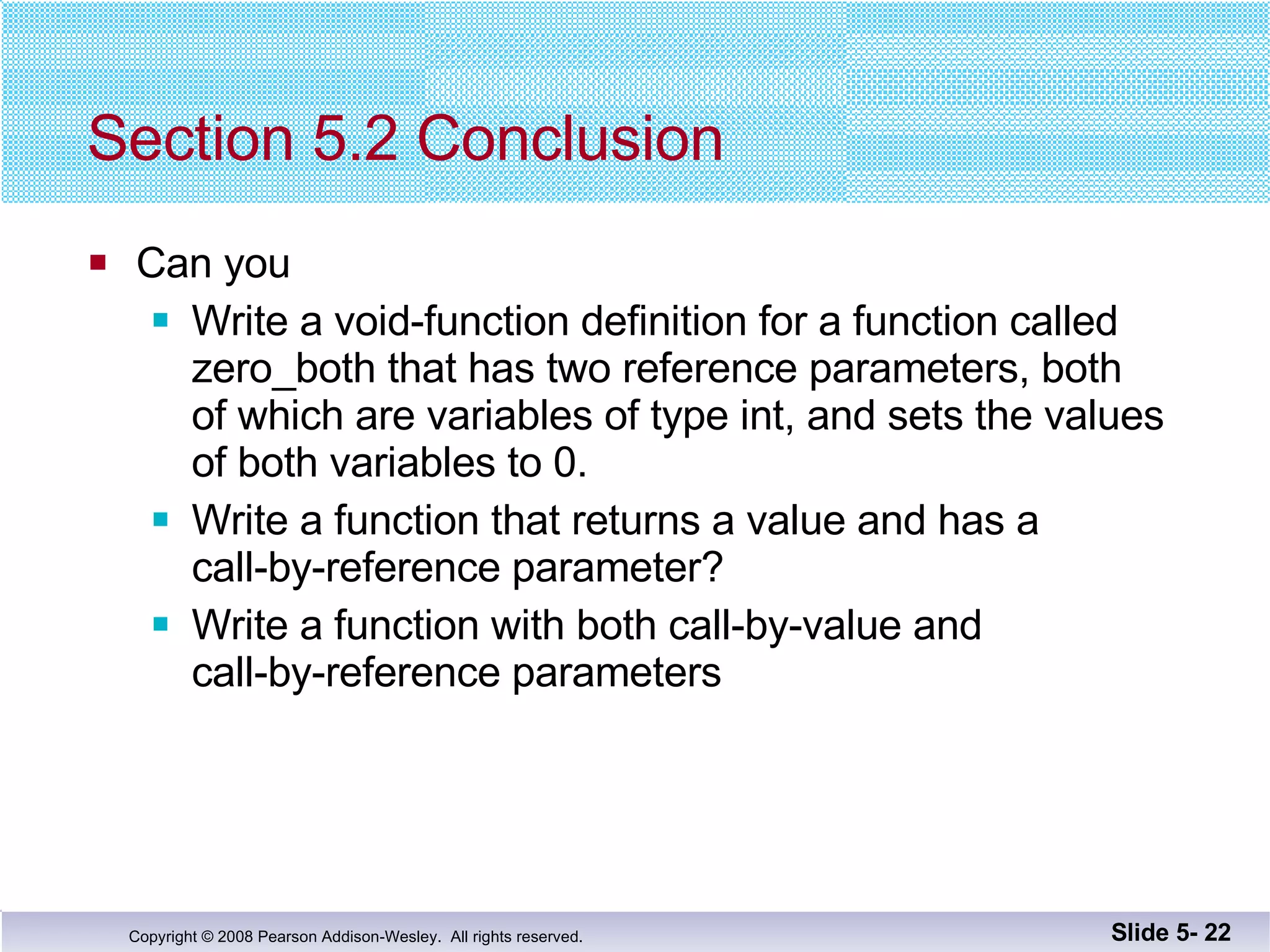 Section 5.2 Conclusion Can you Write a void-function definition for a function called zero_both that has two reference parameters, both of which are variables of type int, and sets the values of both variables to 0. Write a function that returns a value and has a  call-by-reference parameter?  Write a function with both call-by-value and  call-by-reference parameters Slide 5-  