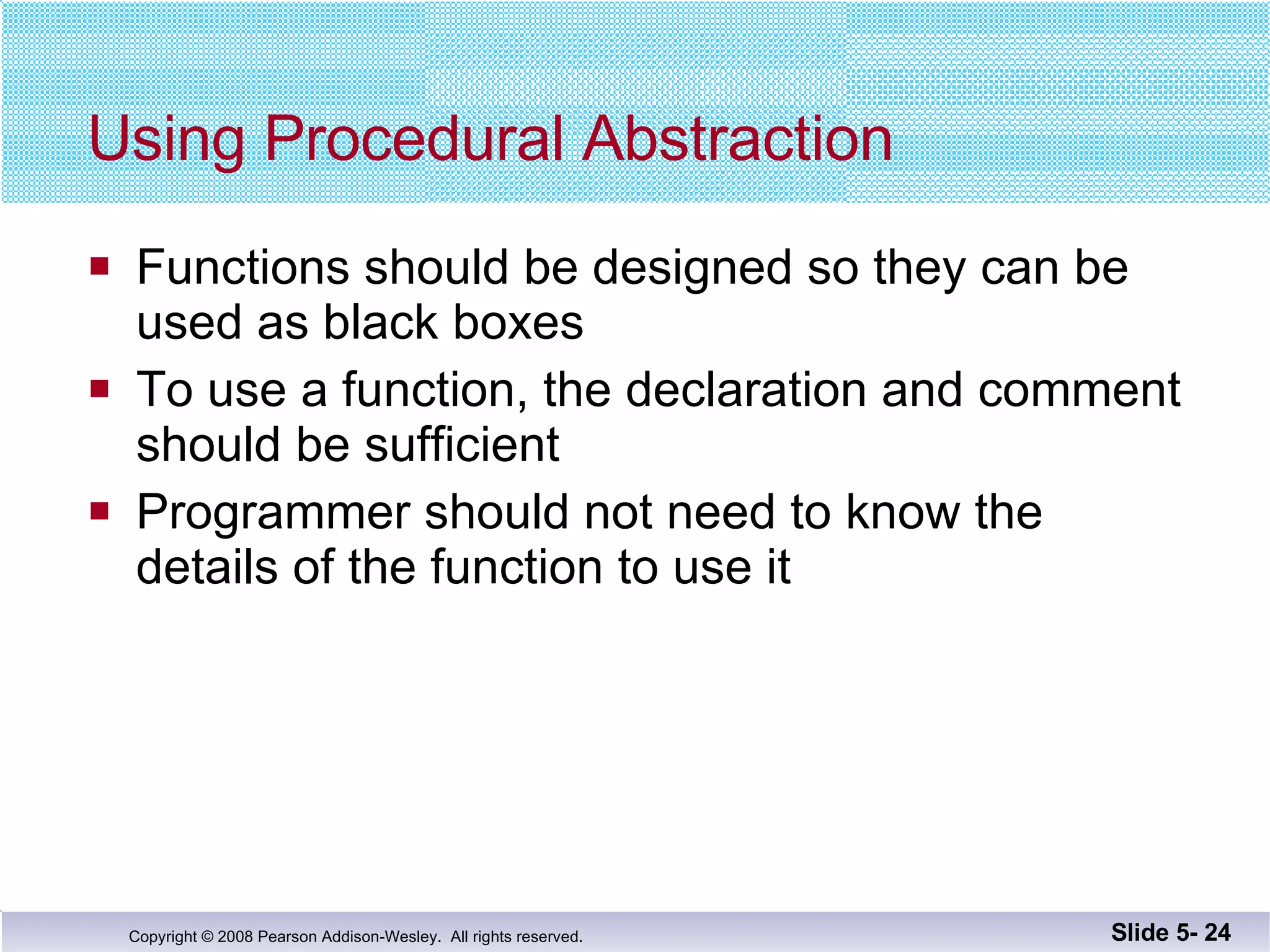 Using Procedural Abstraction Functions should be designed so they can be used as black boxes To use a function, the declaration and comment should be sufficient Programmer should not need to know the  details of the function to use it Slide 5-  