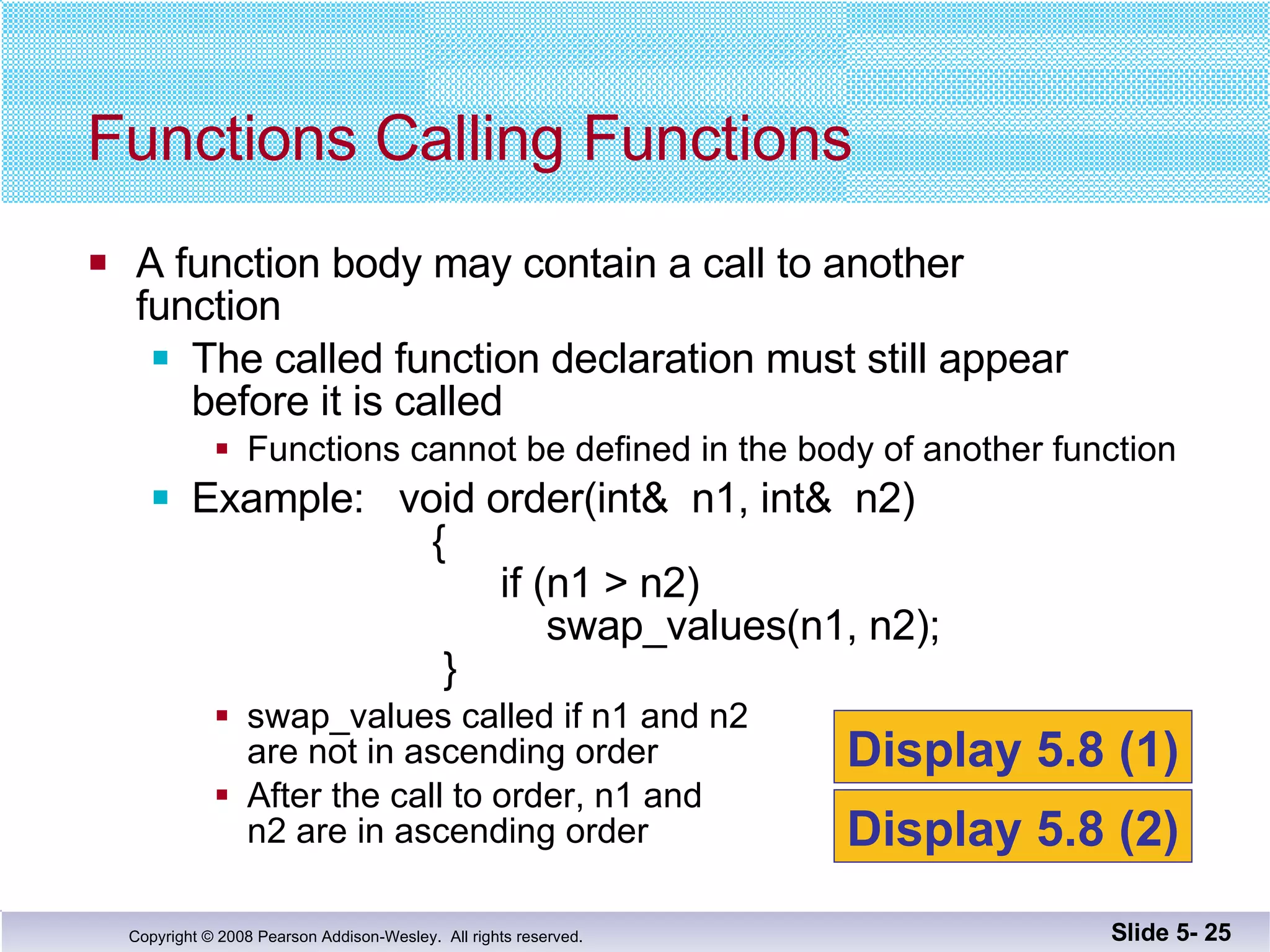 A function body may contain a call to another function The called function declaration must still appear before it is called Functions cannot be defined in the body of another function Example:  void order(int&  n1, int&  n2)   {   if (n1 > n2)   swap_values(n1, n2);   } swap_values called if n1 and n2  are not in ascending order After the call to order, n1 and  n2 are in ascending order Functions Calling Functions Slide 5-  Display 5.8 (1) Display 5.8 (2) 