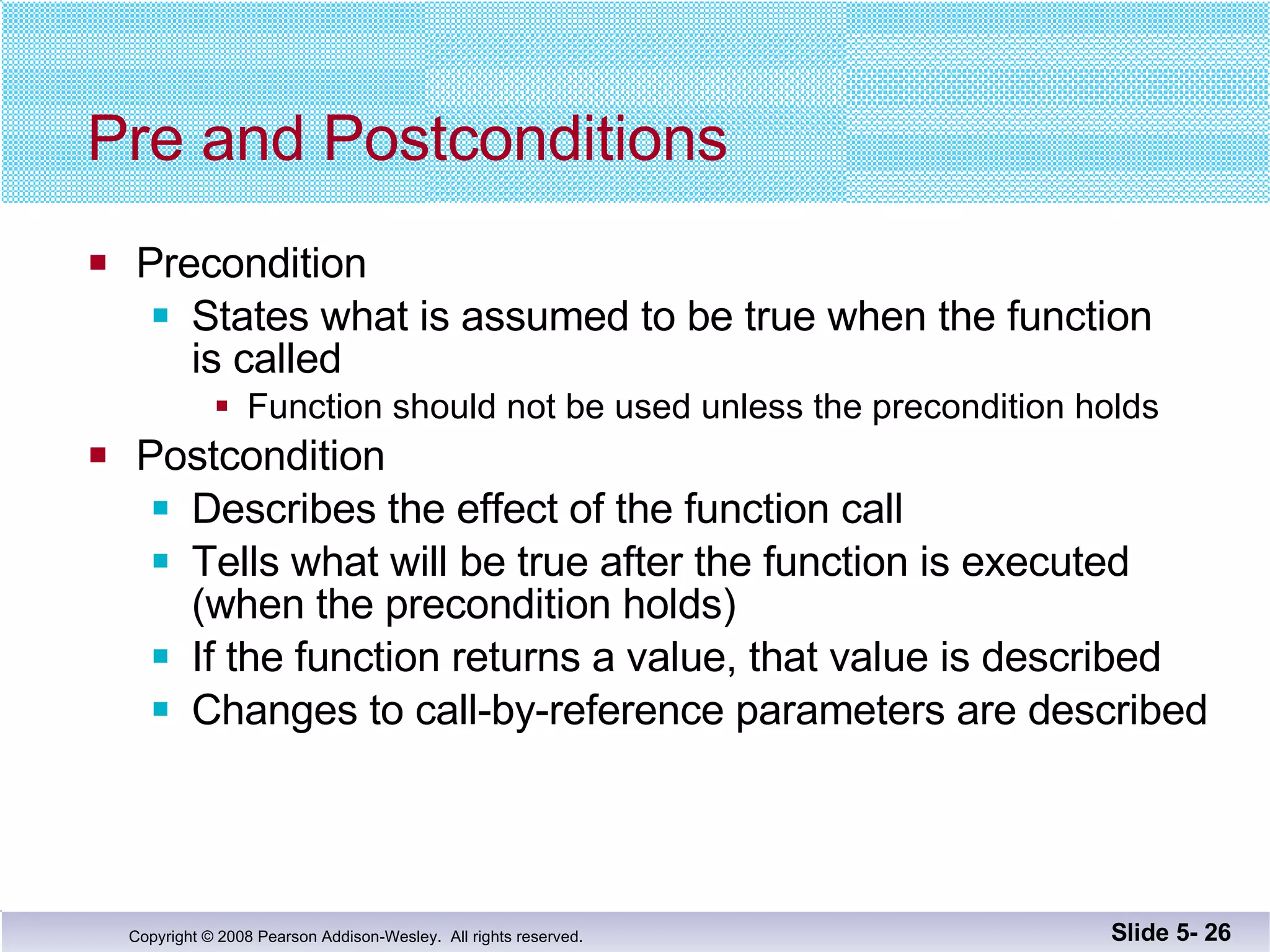 Pre and Postconditions Precondition States what is assumed to be true when the function is called Function should not be used unless the precondition holds Postcondition Describes the effect of the function call Tells what will be true after the function is executed (when the precondition holds) If the function returns a value, that value is described Changes to call-by-reference parameters are described Slide 5-  