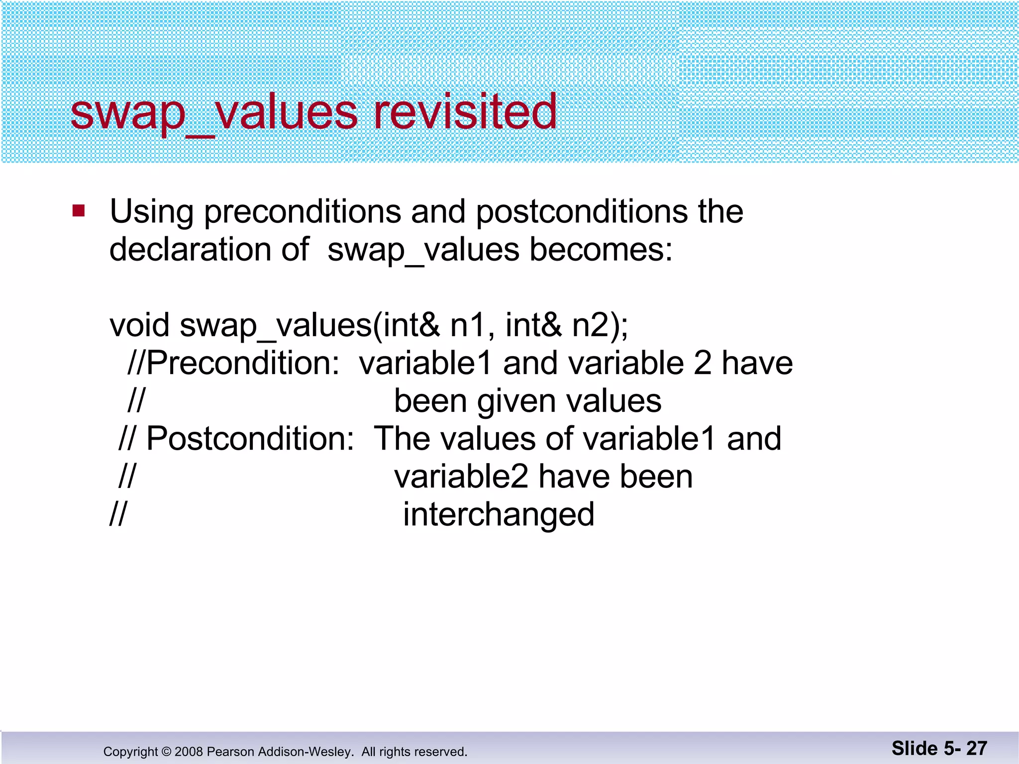 swap_values revisited Using preconditions and postconditions the declaration of  swap_values becomes: void swap_values(int& n1, int& n2);   //Precondition:  variable1 and variable 2 have   //  been given values  // Postcondition:  The values of variable1 and  //  variable2 have been  //  interchanged Slide 5-  