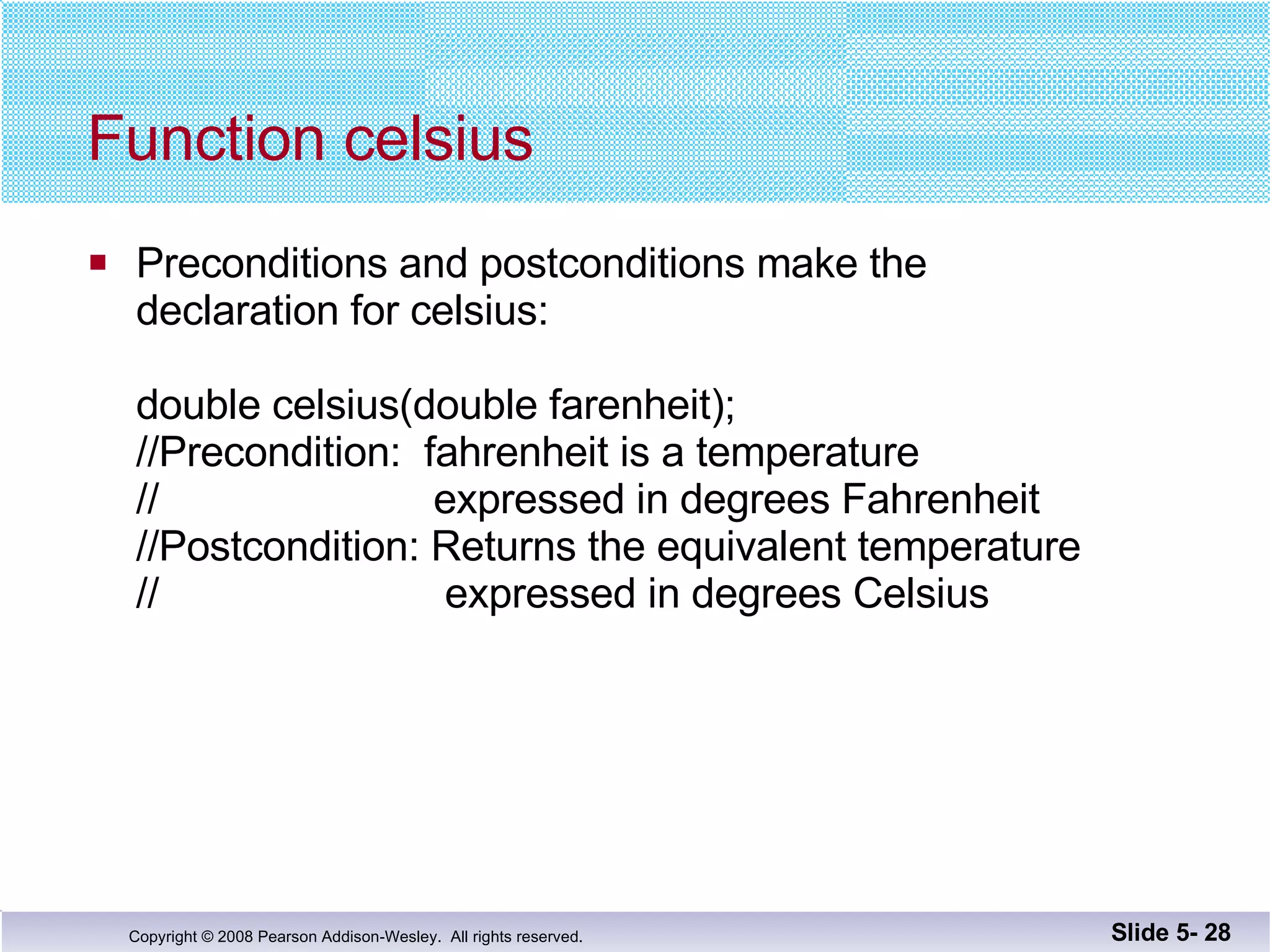 Function celsius Preconditions and postconditions make the  declaration for celsius: double celsius(double farenheit); //Precondition:  fahrenheit is a temperature  //  expressed in degrees Fahrenheit //Postcondition: Returns the equivalent temperature //  expressed in degrees Celsius Slide 5-  
