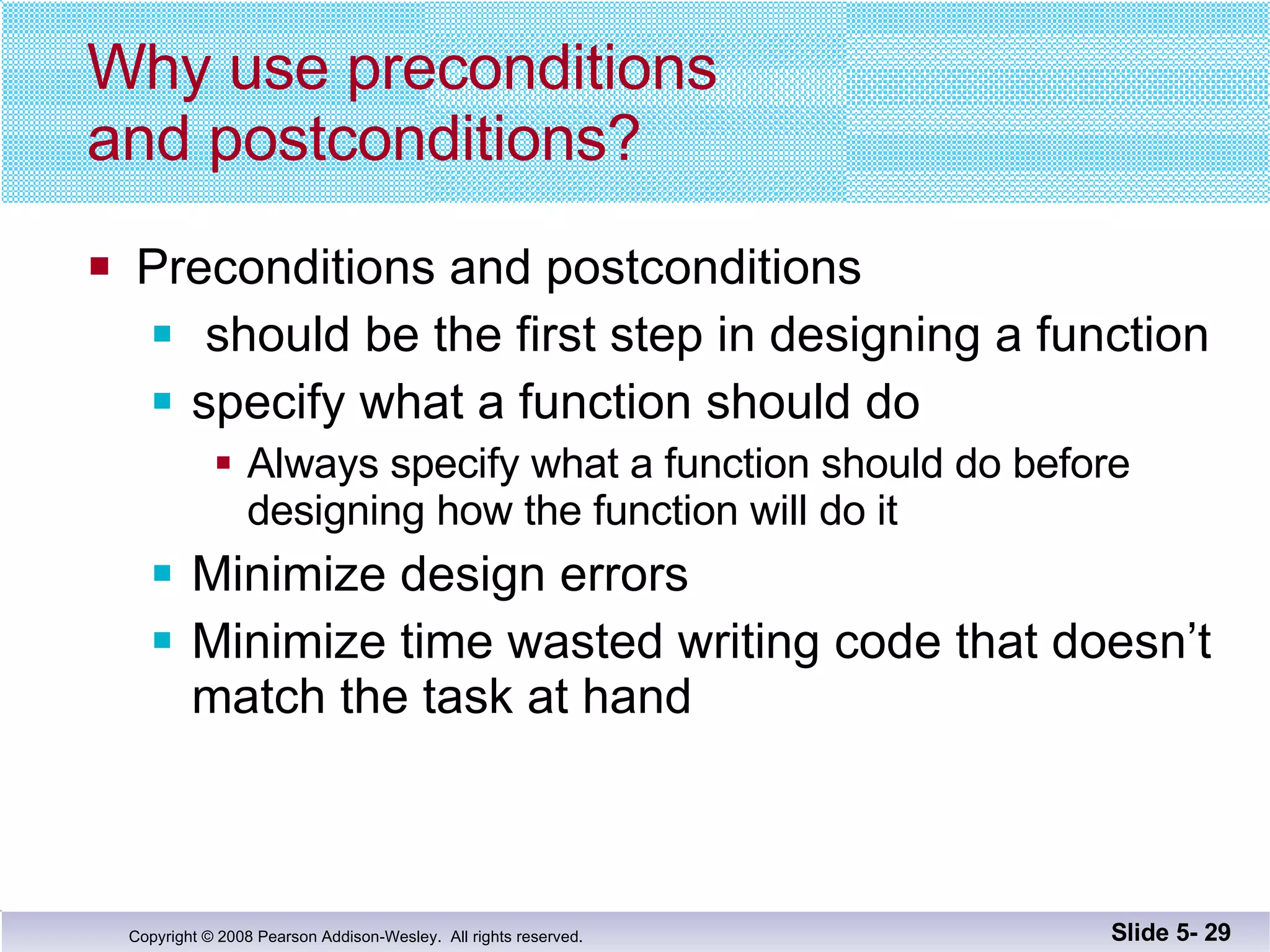 Why use preconditions and postconditions? Preconditions and postconditions should be the first step in designing a function specify what a function should do Always specify what a function should do before designing how the function will do it Minimize design errors  Minimize time wasted writing code that doesn’t  match the task at hand Slide 5-  