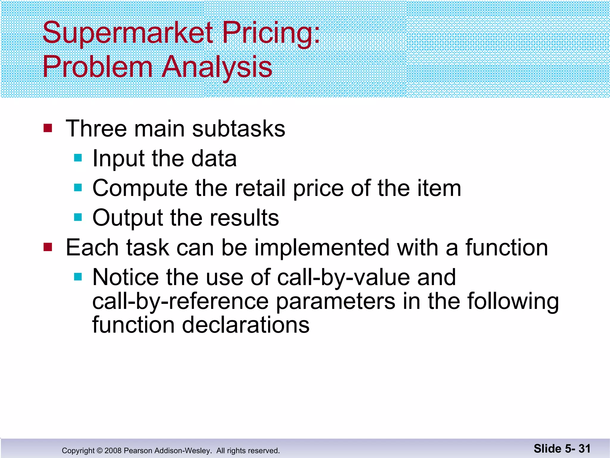 Supermarket Pricing: Problem Analysis Three main subtasks Input the data Compute the retail price of the item Output the results Each task can be implemented with a function Notice the use of call-by-value and  call-by-reference parameters in the following function declarations Slide 5-  