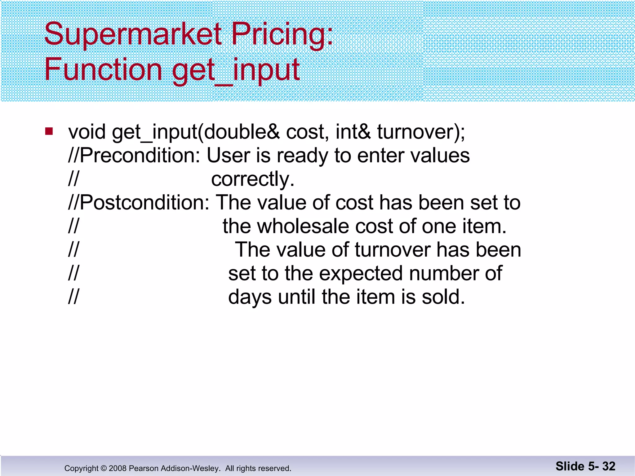 Supermarket Pricing: Function get_input void get_input(double& cost, int& turnover); //Precondition: User is ready to enter values  //  correctly. //Postcondition: The value of cost has been set to //  the wholesale cost of one item. //  The value of turnover has been //  set to the expected number of //  days until the item is sold. Slide 5-  