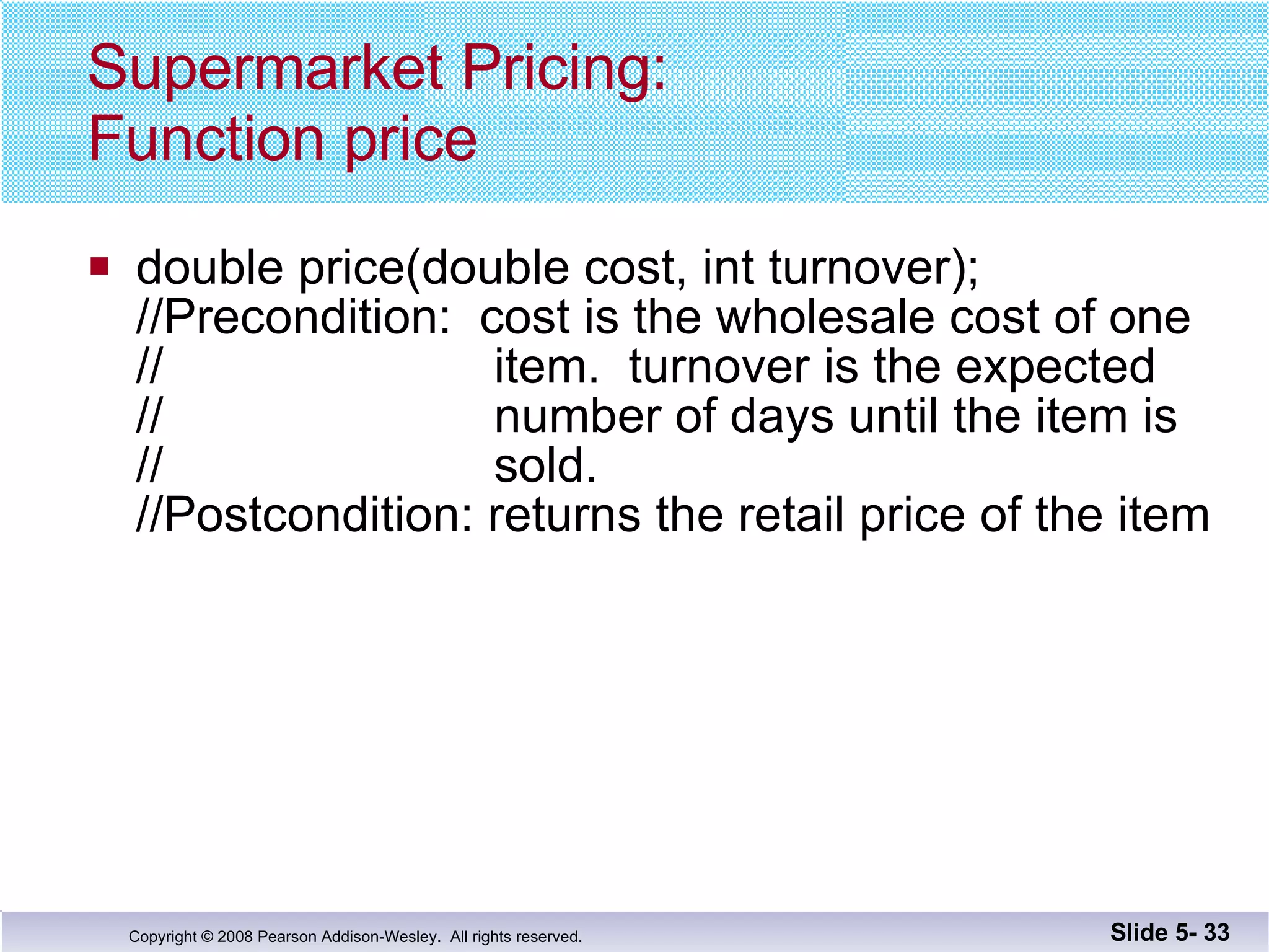 Supermarket Pricing: Function price double price(double cost, int turnover); //Precondition:  cost is the wholesale cost of one //  item.  turnover is the expected //  number of days until the item is //  sold. //Postcondition: returns the retail price of the item Slide 5-  