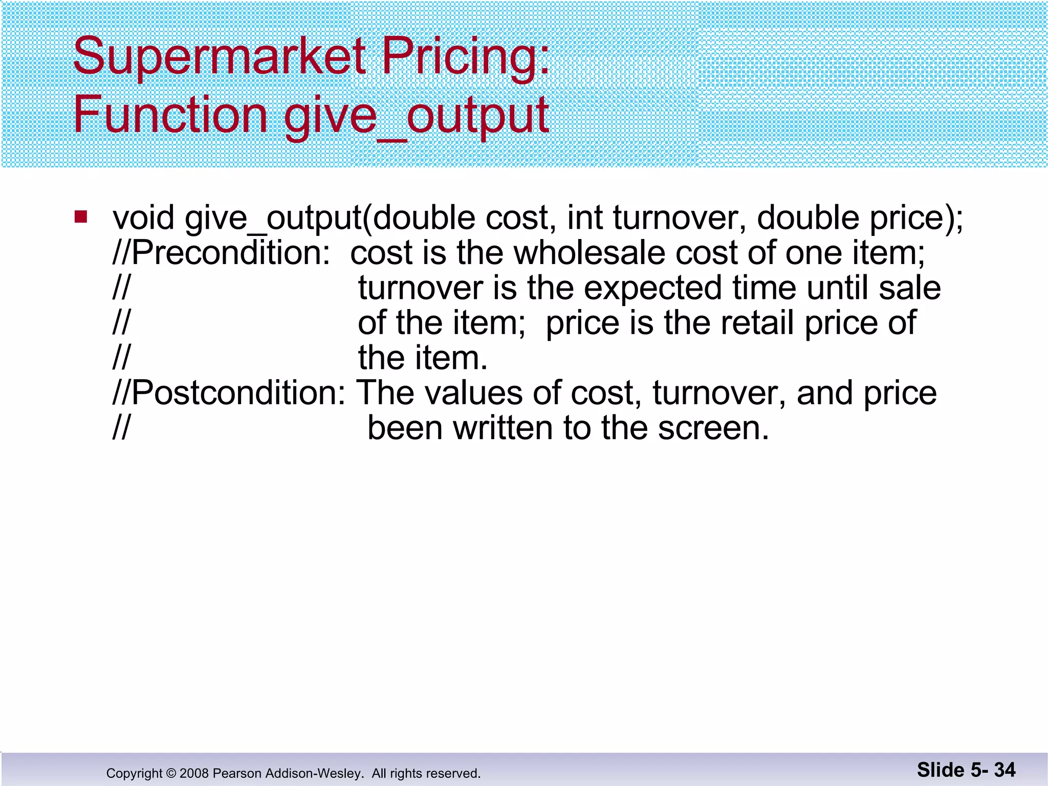 Supermarket Pricing: Function give_output void give_output(double cost, int turnover, double price); //Precondition:  cost is the wholesale cost of one item; //  turnover is the expected time until sale //  of the item;  price is the retail price of  //  the item. //Postcondition: The values of cost, turnover, and price //  been written to the screen. Slide 5-  