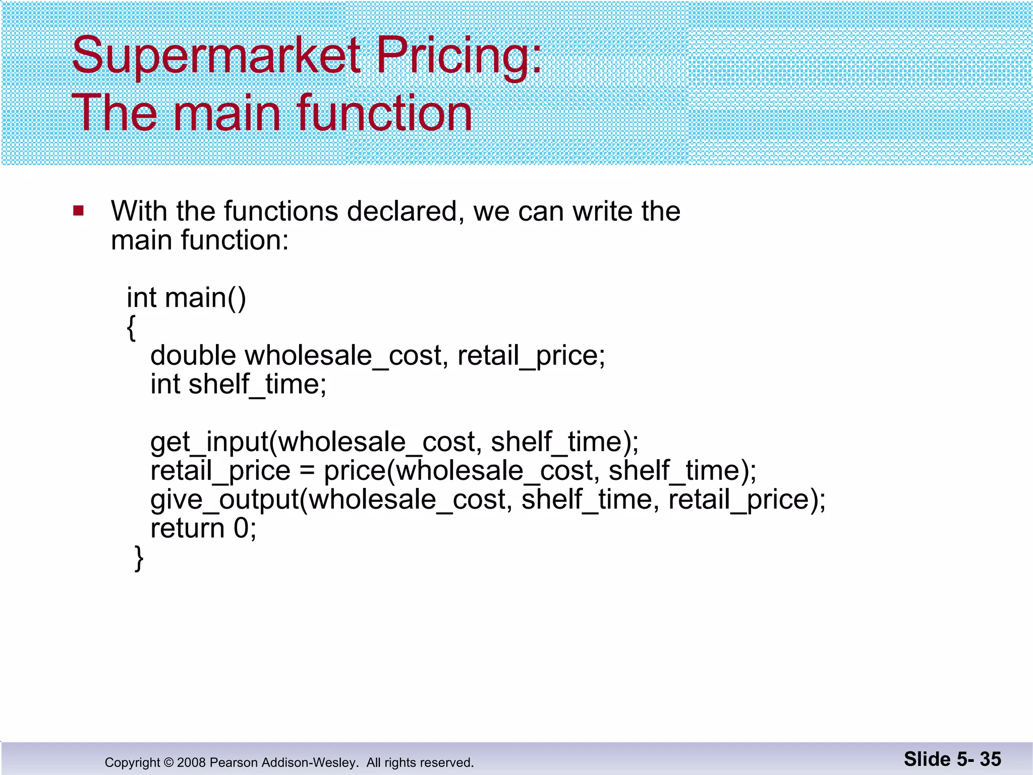 Supermarket Pricing: The main function With the functions declared, we can write the  main function:     int main()   {    double wholesale_cost, retail_price;   int shelf_time;     get_input(wholesale_cost, shelf_time);   retail_price = price(wholesale_cost, shelf_time);   give_output(wholesale_cost, shelf_time, retail_price);   return 0;   }  Slide 5-  