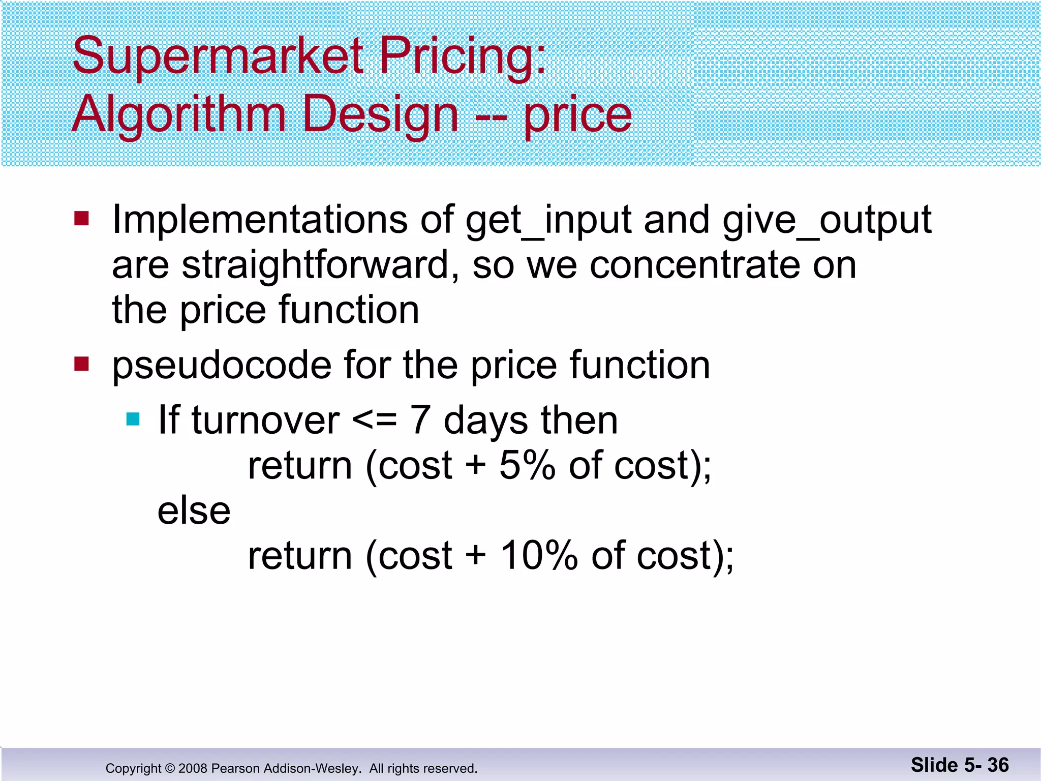 Supermarket Pricing: Algorithm Design -- price Implementations of get_input and give_output are straightforward, so we concentrate on  the price function pseudocode for the price function If turnover <= 7 days then   return (cost + 5% of cost); else   return (cost + 10% of cost); Slide 5-  