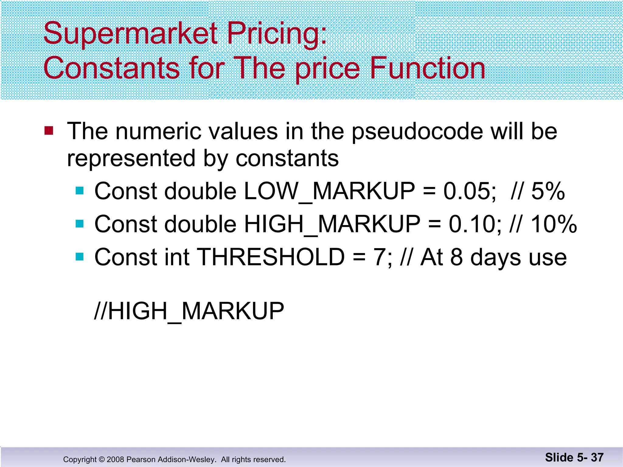 Supermarket Pricing: Constants for The price Function The numeric values in the pseudocode will be represented by constants Const double LOW_MARKUP = 0.05;  // 5% Const double HIGH_MARKUP = 0.10; // 10% Const int THRESHOLD = 7; // At 8 days use    //HIGH_MARKUP Slide 5-  