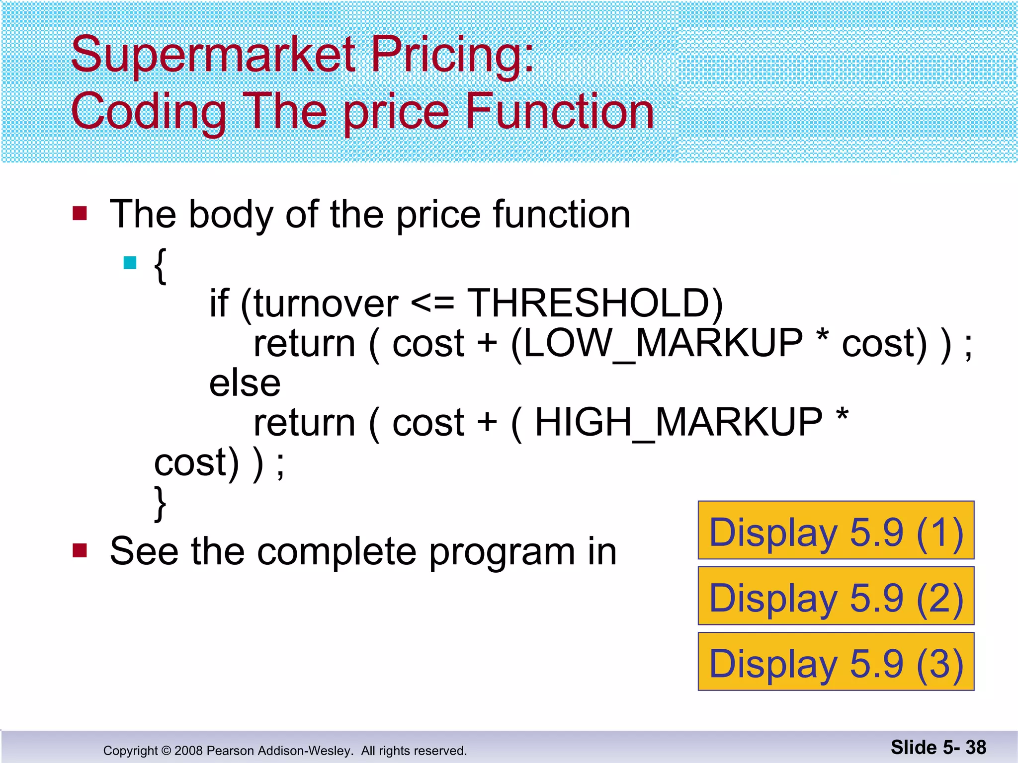 The body of the price function {   if (turnover <= THRESHOLD)   return ( cost + (LOW_MARKUP * cost) ) ;   else   return ( cost + ( HIGH_MARKUP * cost) ) ; } See the complete program in  Supermarket Pricing: Coding The price Function Slide 5-  Display 5.9 (1) Display 5.9 (2) Display 5.9 (3) 
