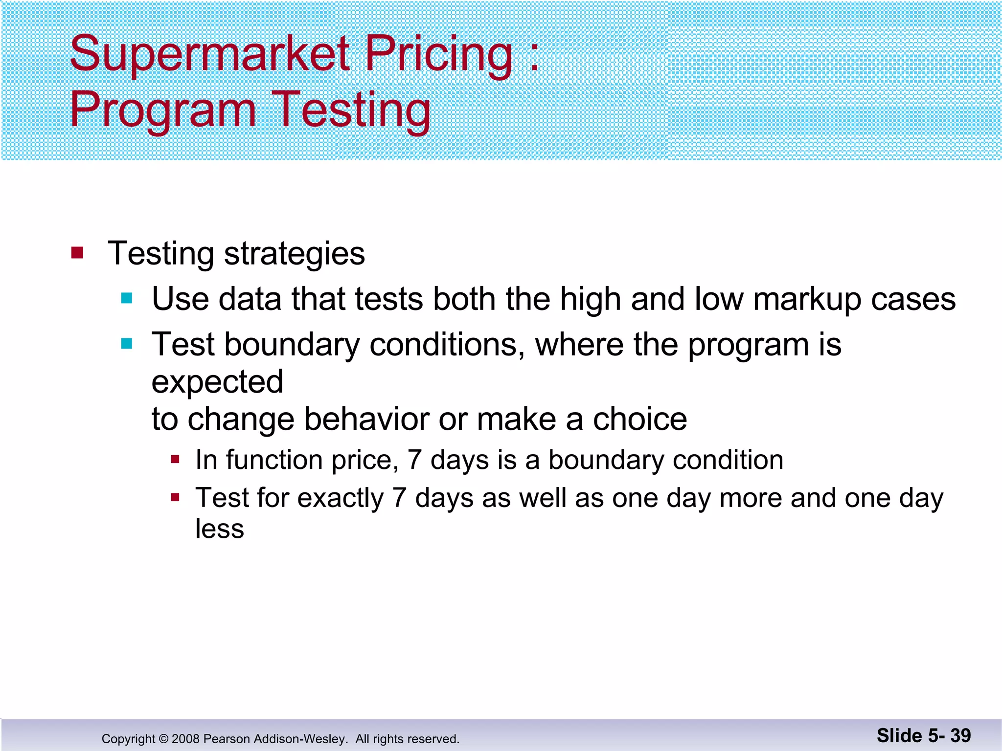 Supermarket Pricing : Program Testing Testing strategies Use data that tests both the high and low markup cases Test boundary conditions, where the program is expected to change behavior or make a choice In function price, 7 days is a boundary condition Test for exactly 7 days as well as one day more and one day less Slide 5-  