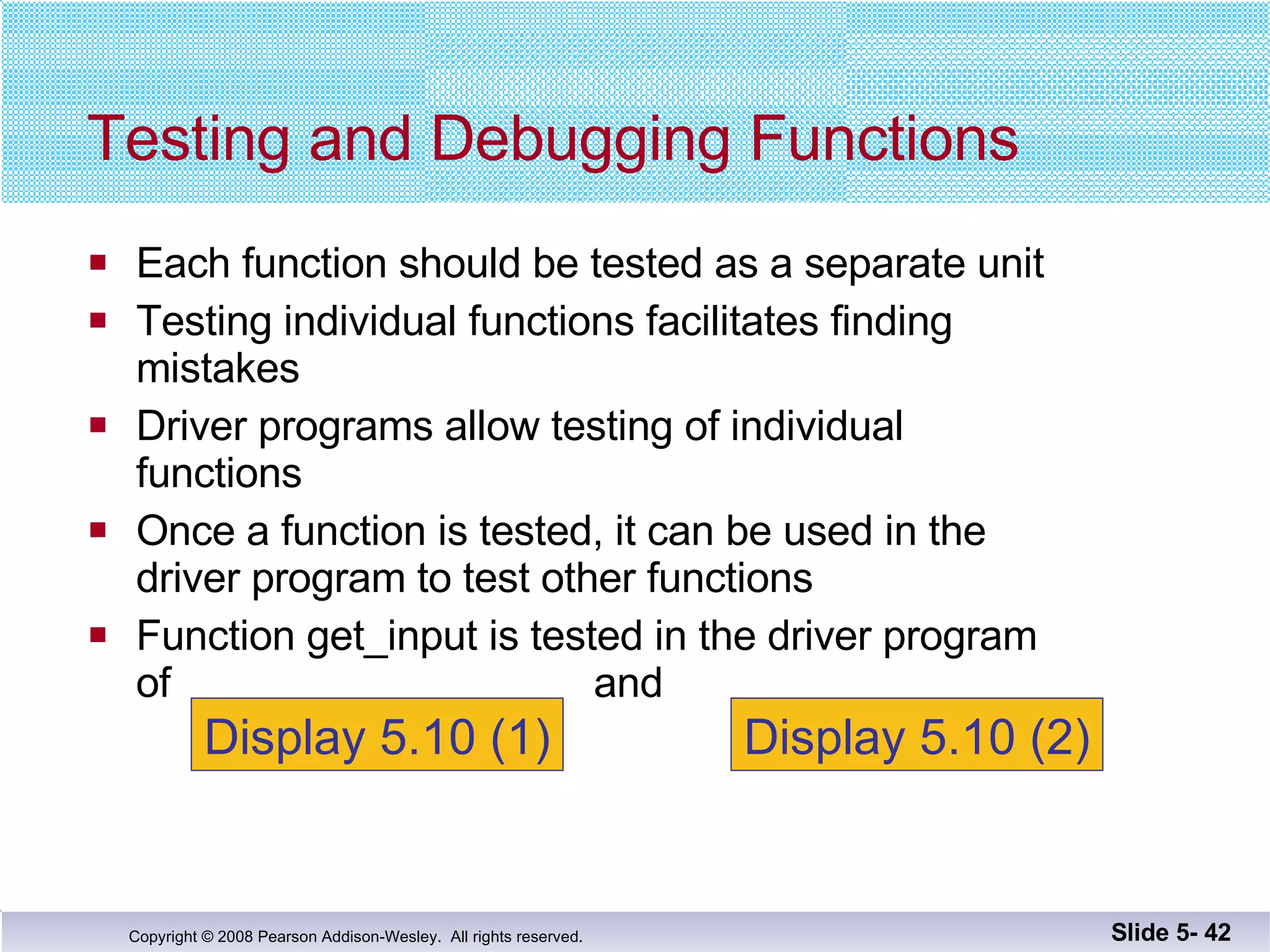 Each function should be tested as a separate unit Testing individual functions facilitates finding  mistakes  Driver programs allow testing of individual  functions Once a function is tested, it can be used in the  driver program to test other functions Function get_input is tested in the driver program of  and  Testing and Debugging Functions Slide 5-  Display 5.10 (1) Display 5.10 (2) 