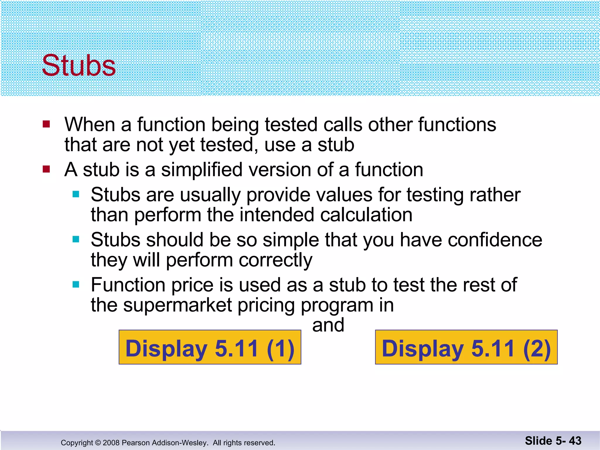 When a function being tested calls other functions that are not yet tested, use a stub A stub is a simplified version of a function Stubs are usually provide values for testing rather than perform the intended calculation Stubs should be so simple that you have confidence they will perform correctly Function price is used as a stub to test the rest of  the supermarket pricing program in   and  Stubs Slide 5-  Display 5.11 (1) Display 5.11 (2) 