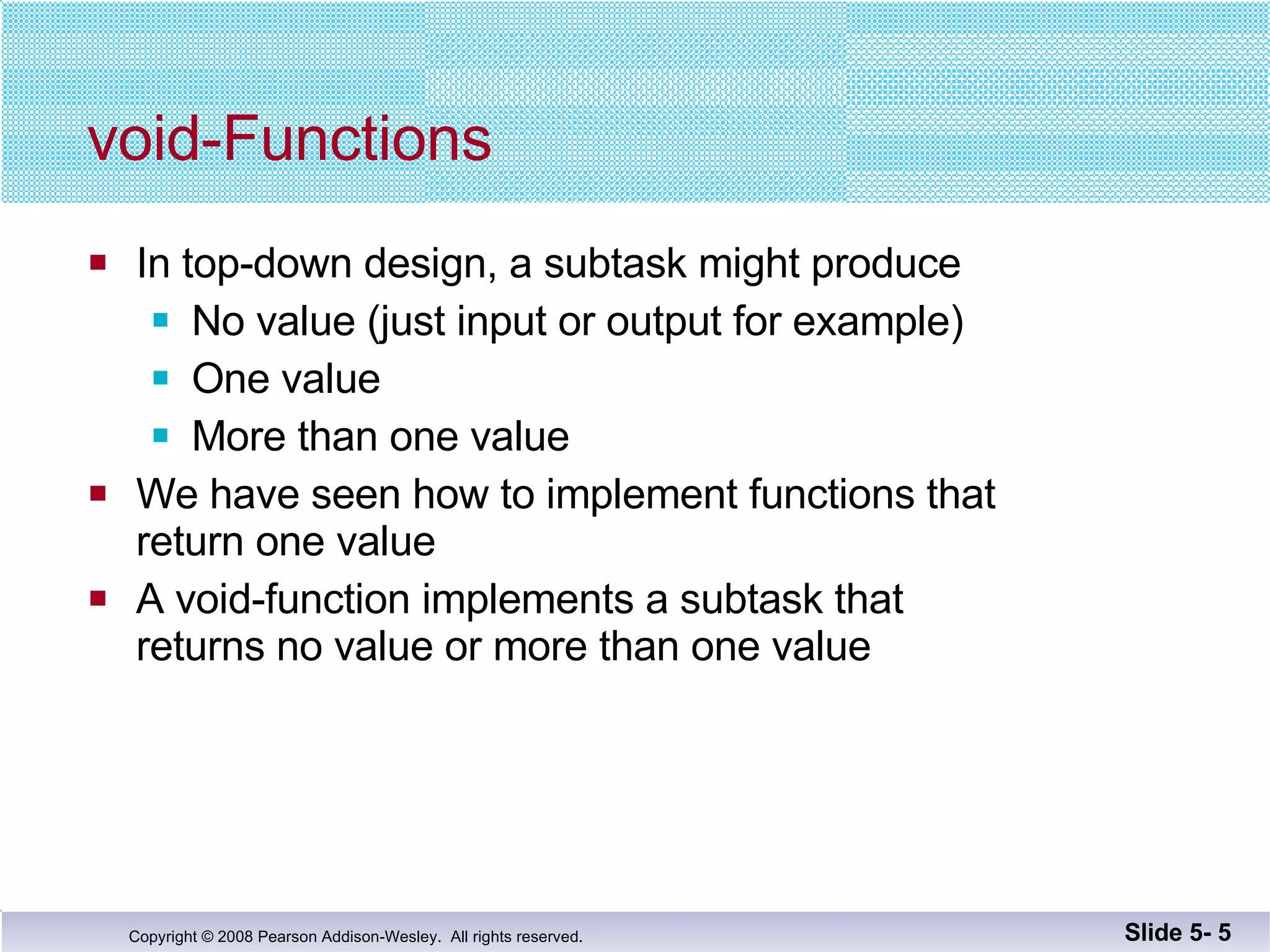 void-Functions In top-down design, a subtask might produce No value (just input or output for example) One value  More than one value We have seen how to implement functions that return one value A void-function implements a subtask that  returns no value or more than one value Slide 5-  