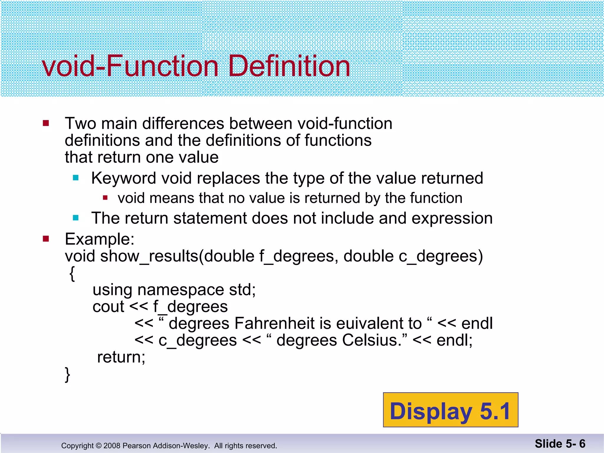Two main differences between void-function  definitions and the definitions of functions  that return one value Keyword void replaces the type of the value returned void means that no value is returned by the function The return statement does not include and expression Example: void show_results(double f_degrees, double c_degrees)  {   using namespace std;   cout << f_degrees   << “ degrees Fahrenheit is euivalent to “ << endl   << c_degrees << “ degrees Celsius.” << endl;   return; } void-Function Definition Slide 5-  Display 5.1 