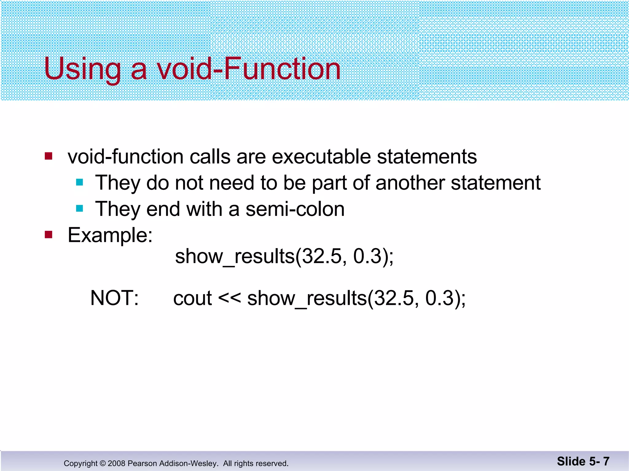 Using a void-Function void-function calls are executable statements They do not need to be part of another statement They end with a semi-colon Example:   show_results(32.5, 0.3);   NOT:  cout << show_results(32.5, 0.3); Slide 5-  