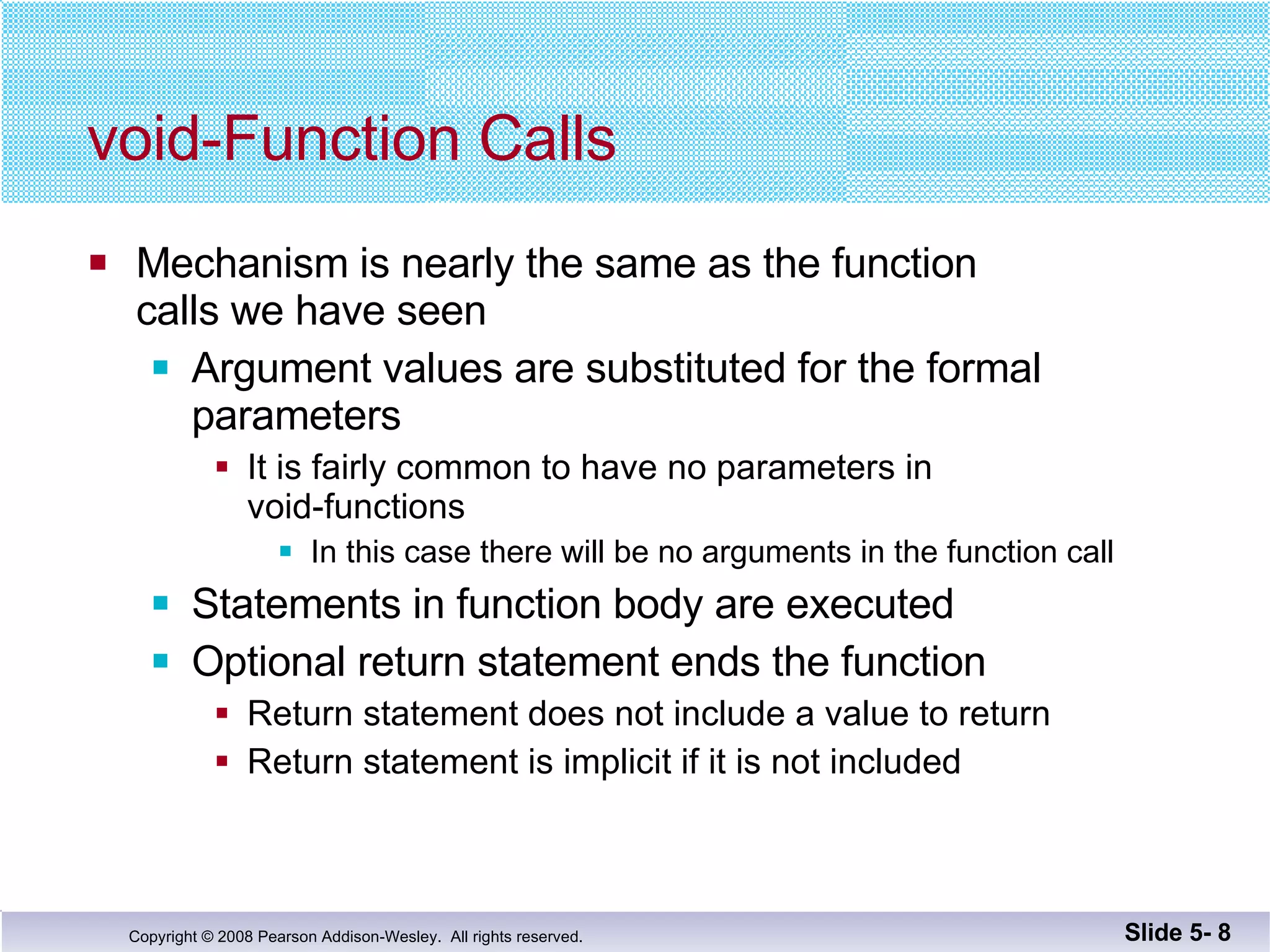 void-Function Calls Mechanism is nearly the same as the function  calls we have seen Argument values are substituted for the formal  parameters  It is fairly common to have no parameters in  void-functions In this case there will be no arguments in the function call Statements in function body are executed Optional return statement ends the function Return statement does not include a value to return Return statement is implicit if it is not included Slide 5-  