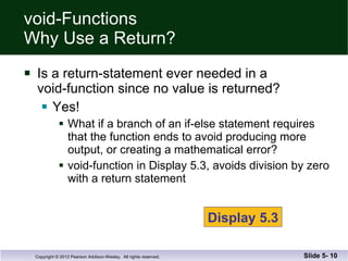void-Functions Why Use a Return? Is a return-statement ever needed in a void-function since no value is returned? Yes! What if a branch of an if-else statement requires  that the function ends to avoid producing more  output, or creating a mathematical error? void-function in Display 5.3, avoids division by zero with a return statement Slide 5-  Display 5.3 